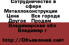 Сотрудничество в сфере Металлоконструкции  › Цена ­ 1 - Все города Другое » Продам   . Владимирская обл.,Владимир г.